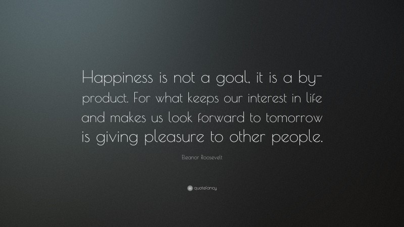 Eleanor Roosevelt Quote: “Happiness is not a goal, it is a by-product. For what keeps our interest in life and makes us look forward to tomorrow is giving pleasure to other people.”