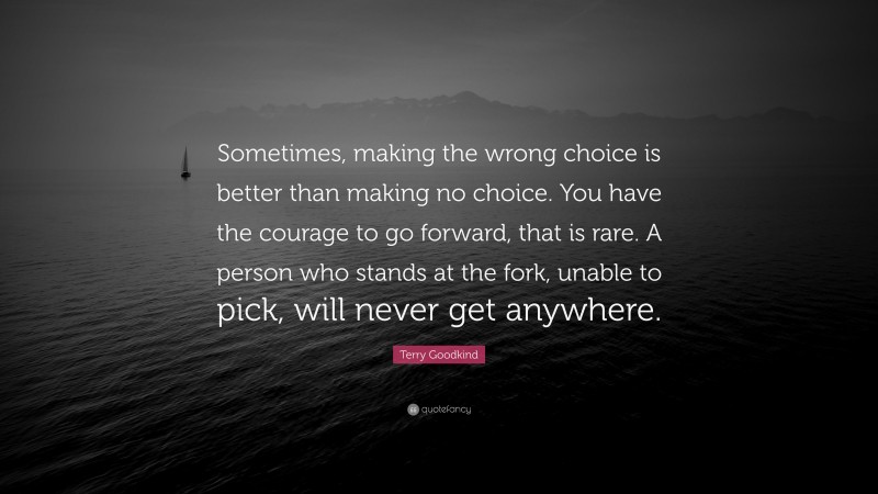 Terry Goodkind Quote: “Sometimes, making the wrong choice is better than making no choice. You have the courage to go forward, that is rare. A person who stands at the fork, unable to pick, will never get anywhere.”