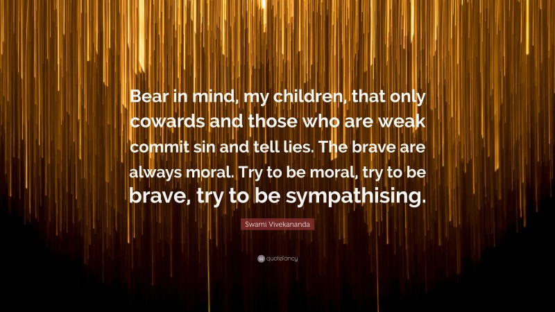 Swami Vivekananda Quote: “Bear in mind, my children, that only cowards and those who are weak commit sin and tell lies. The brave are always moral. Try to be moral, try to be brave, try to be sympathising.”