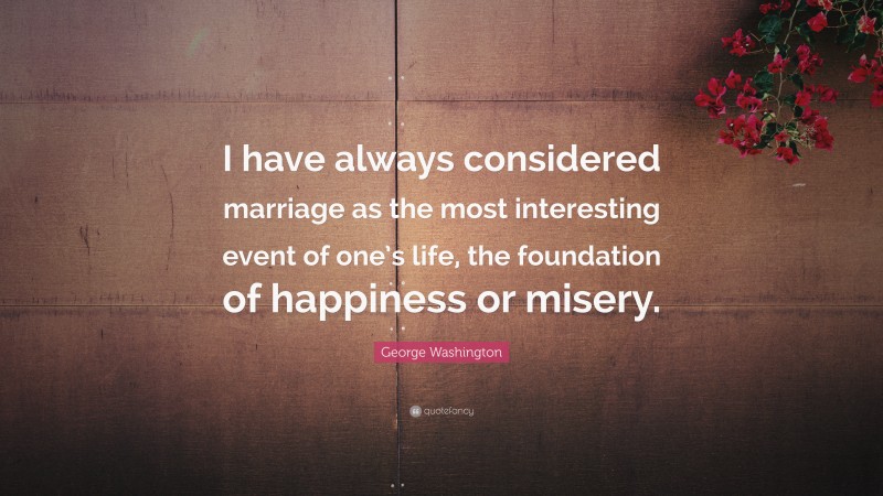 George Washington Quote: “I have always considered marriage as the most interesting event of one’s life, the foundation of happiness or misery.”