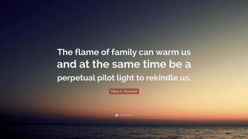 Neal A. Maxwell Quote: “The flame of family can warm us and at the same time be a perpetual pilot light to rekindle us.”