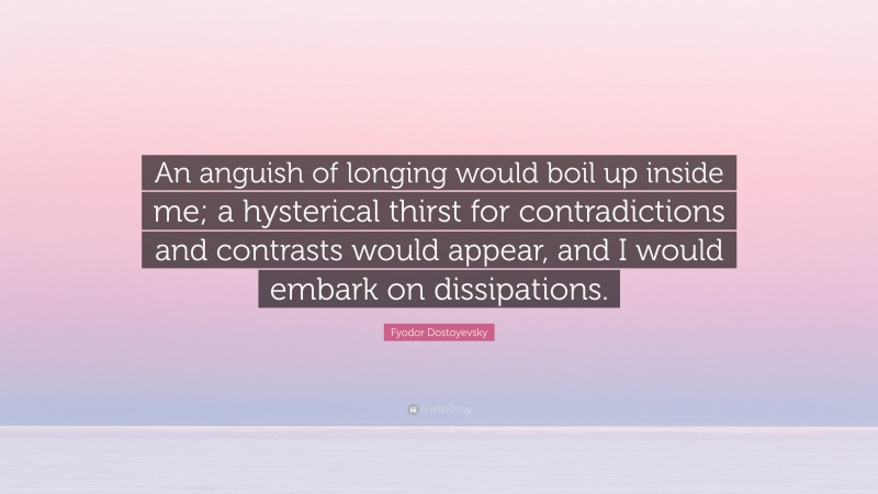Fyodor Dostoyevsky Quote: “An anguish of longing would boil up inside me; a hysterical thirst for contradictions and contrasts would appear, and I would embark on dissipations.”