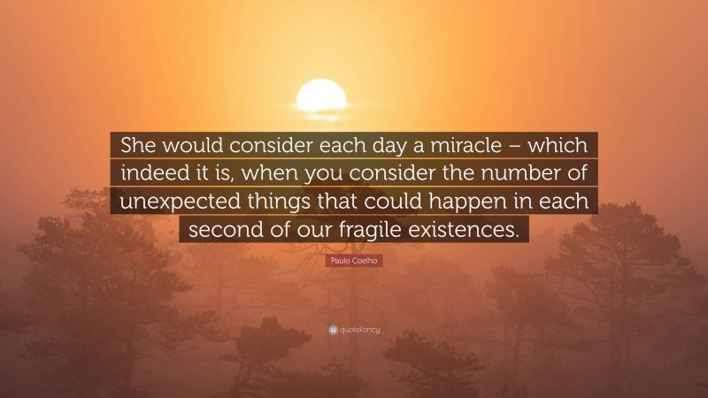 Paulo Coelho Quote: “She would consider each day a miracle – which indeed it is, when you consider the number of unexpected things that could happen in each second of our fragile existences.”