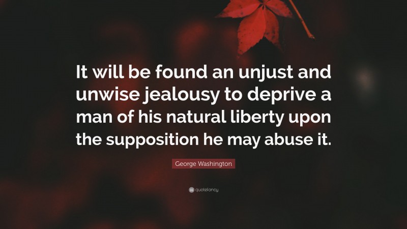 George Washington Quote: “It will be found an unjust and unwise jealousy to deprive a man of his natural liberty upon the supposition he may abuse it.”