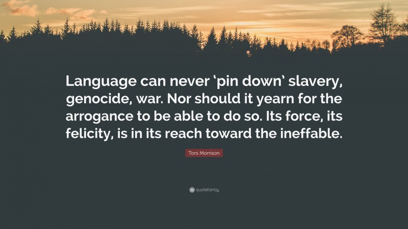 Toni Morrison Quote: “Language can never ‘pin down’ slavery, genocide, war. Nor should it yearn for the arrogance to be able to do so. Its force, its felicity, is in its reach toward the ineffable.”