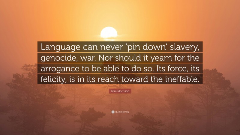 Toni Morrison Quote: “Language can never ‘pin down’ slavery, genocide, war. Nor should it yearn for the arrogance to be able to do so. Its force, its felicity, is in its reach toward the ineffable.”
