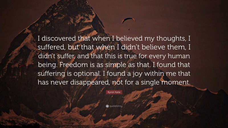 Byron Katie Quote: “I discovered that when I believed my thoughts, I suffered, but that when I didn’t believe them, I didn’t suffer, and that this is true for every human being. Freedom is as simple as that. I found that suffering is optional. I found a joy within me that has never disappeared, not for a single moment.”