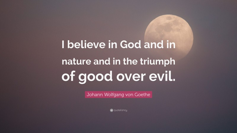 Johann Wolfgang von Goethe Quote: “I believe in God and in nature and in the triumph of good over evil.”