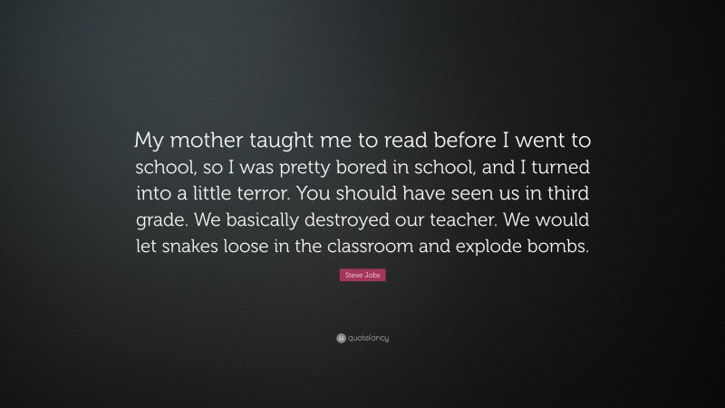 Steve Jobs Quote: “My mother taught me to read before I went to school, so I was pretty bored in school, and I turned into a little terror. You should have seen us in third grade. We basically destroyed our teacher. We would let snakes loose in the classroom and explode bombs.”
