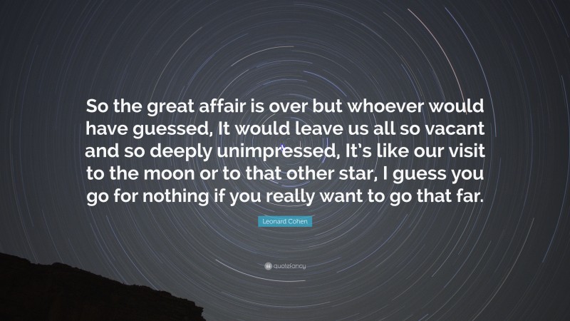 Leonard Cohen Quote: “So the great affair is over but whoever would have guessed, It would leave us all so vacant and so deeply unimpressed, It’s like our visit to the moon or to that other star, I guess you go for nothing if you really want to go that far.”