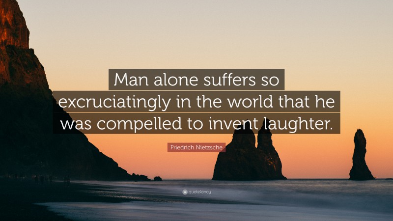 Friedrich Nietzsche Quote: “Man alone suffers so excruciatingly in the world that he was compelled to invent laughter.”