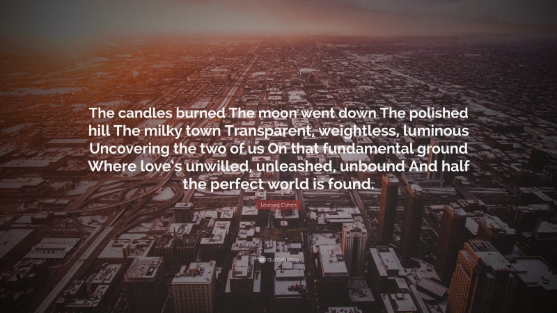 Leonard Cohen Quote: “The candles burned The moon went down The polished hill The milky town Transparent, weightless, luminous Uncovering the two of us On that fundamental ground Where love’s unwilled, unleashed, unbound And half the perfect world is found.”