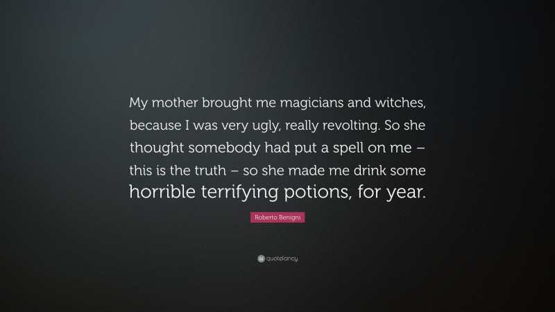 Roberto Benigni Quote: “My mother brought me magicians and witches, because I was very ugly, really revolting. So she thought somebody had put a spell on me – this is the truth – so she made me drink some horrible terrifying potions, for year.”