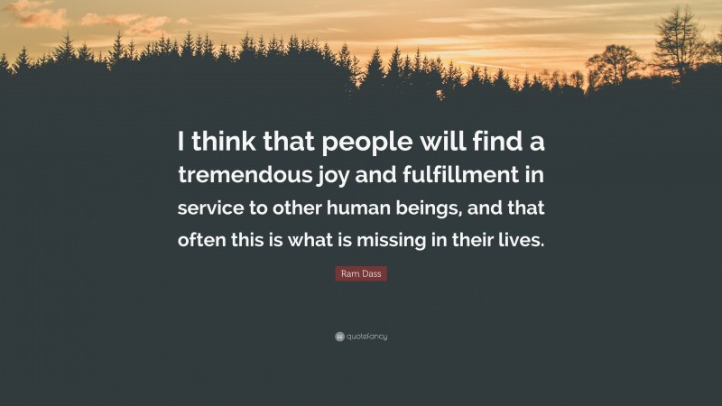 Ram Dass Quote: “I think that people will find a tremendous joy and fulfillment in service to other human beings, and that often this is what is missing in their lives.”