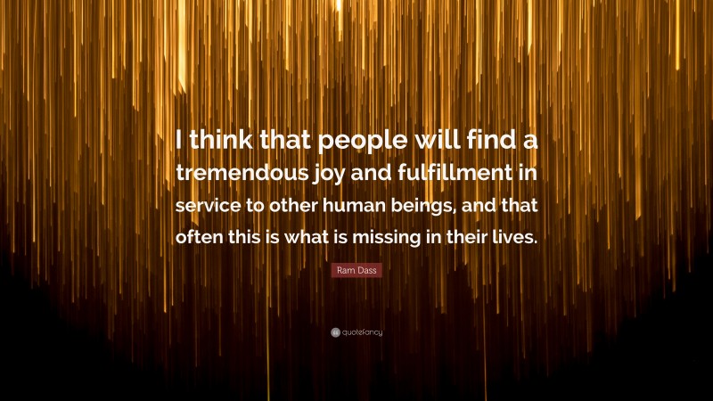 Ram Dass Quote: “I think that people will find a tremendous joy and fulfillment in service to other human beings, and that often this is what is missing in their lives.”