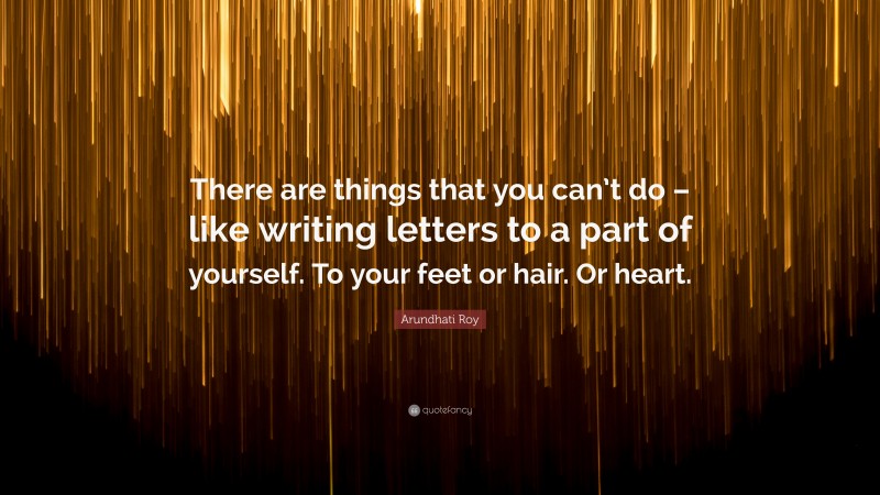 Arundhati Roy Quote: “There are things that you can’t do – like writing letters to a part of yourself. To your feet or hair. Or heart.”