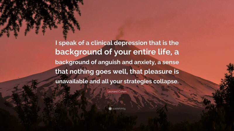 Leonard Cohen Quote: “I speak of a clinical depression that is the background of your entire life, a background of anguish and anxiety, a sense that nothing goes well, that pleasure is unavailable and all your strategies collapse.”