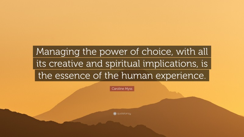 Caroline Myss Quote: “Managing the power of choice, with all its creative and spiritual implications, is the essence of the human experience.”