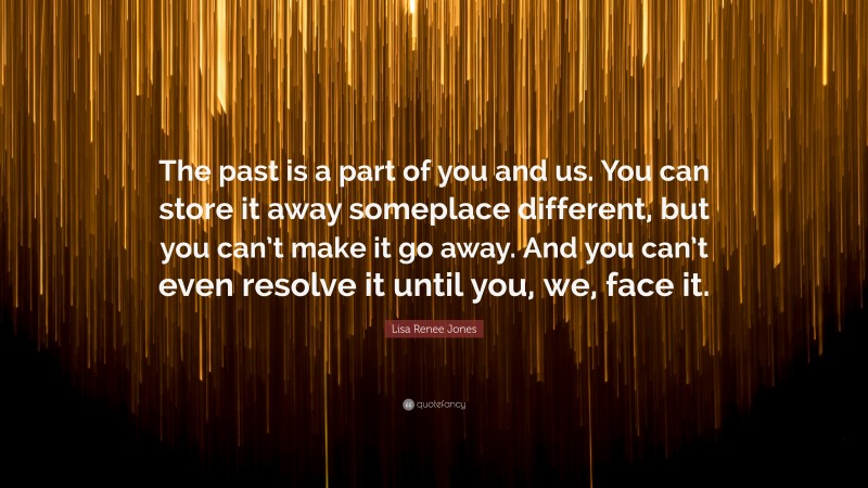 Lisa Renee Jones Quote: “The past is a part of you and us. You can store it away someplace different, but you can’t make it go away. And you can’t even resolve it until you, we, face it.”