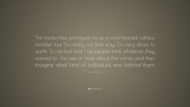 Richard Ramirez Quote: “The media had portrayed me as a cold-hearted, ruthless monster, but I’m really not that way. I’m very down to earth. So, at that time I let people think whatever they wanted to. Tou see or hear about the crimes and then imagine what kind of individual was behind them.”