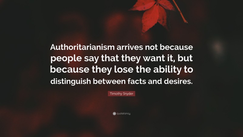 Timothy Snyder Quote: “Authoritarianism arrives not because people say that they want it, but because they lose the ability to distinguish between facts and desires.”