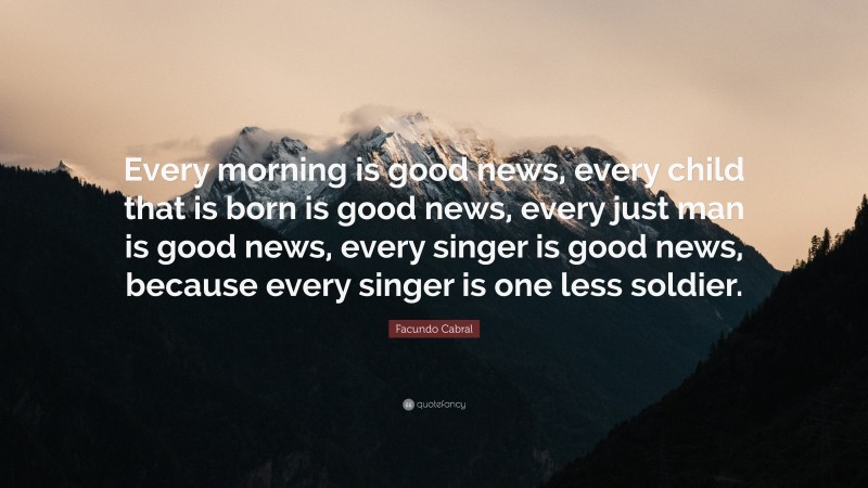 Facundo Cabral Quote: “Every morning is good news, every child that is born is good news, every just man is good news, every singer is good news, because every singer is one less soldier.”