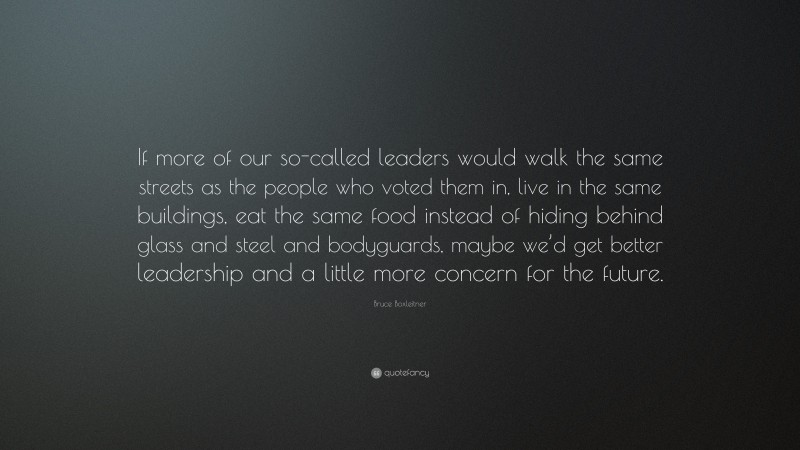 Bruce Boxleitner Quote: “If more of our so-called leaders would walk the same streets as the people who voted them in, live in the same buildings, eat the same food instead of hiding behind glass and steel and bodyguards, maybe we’d get better leadership and a little more concern for the future.”