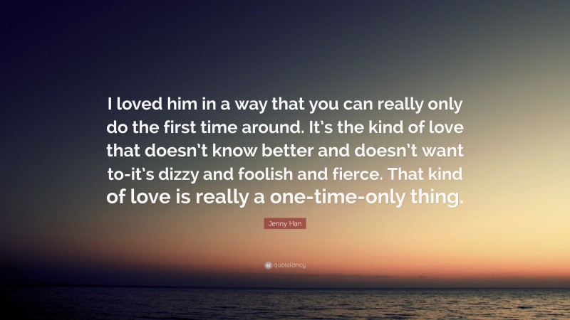 Jenny Han Quote: “I loved him in a way that you can really only do the first time around. It’s the kind of love that doesn’t know better and doesn’t want to-it’s dizzy and foolish and fierce. That kind of love is really a one-time-only thing.”