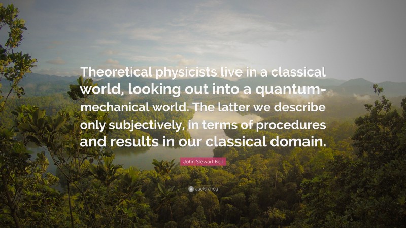 John Stewart Bell Quote: “Theoretical physicists live in a classical world, looking out into a quantum-mechanical world. The latter we describe only subjectively, in terms of procedures and results in our classical domain.”