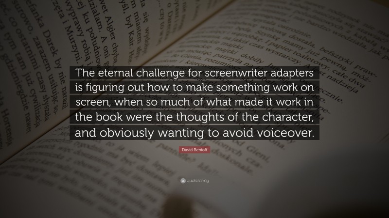 David Benioff Quote: “The eternal challenge for screenwriter adapters is figuring out how to make something work on screen, when so much of what made it work in the book were the thoughts of the character, and obviously wanting to avoid voiceover.”