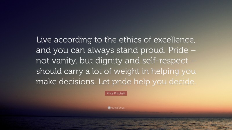 Price Pritchett Quote: “Live according to the ethics of excellence, and you can always stand proud. Pride – not vanity, but dignity and self-respect – should carry a lot of weight in helping you make decisions. Let pride help you decide.”
