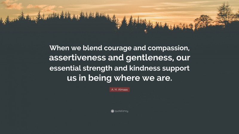 A. H. Almaas Quote: “When we blend courage and compassion, assertiveness and gentleness, our essential strength and kindness support us in being where we are.”