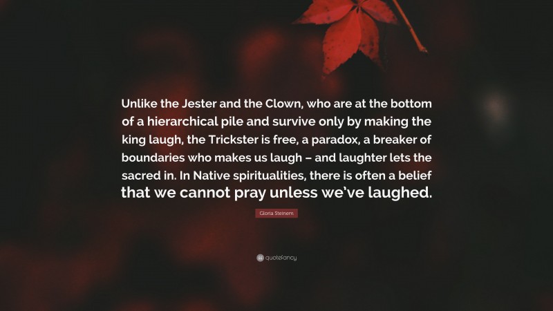 Gloria Steinem Quote: “Unlike the Jester and the Clown, who are at the bottom of a hierarchical pile and survive only by making the king laugh, the Trickster is free, a paradox, a breaker of boundaries who makes us laugh – and laughter lets the sacred in. In Native spiritualities, there is often a belief that we cannot pray unless we’ve laughed.”