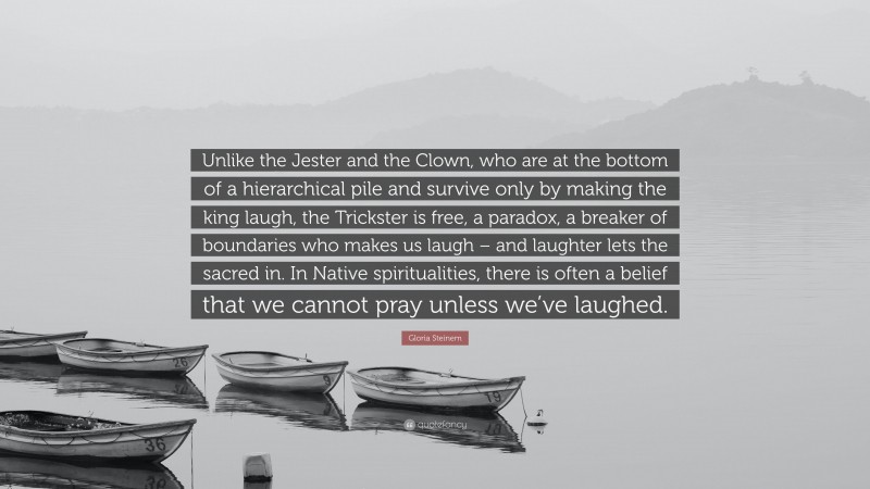 Gloria Steinem Quote: “Unlike the Jester and the Clown, who are at the bottom of a hierarchical pile and survive only by making the king laugh, the Trickster is free, a paradox, a breaker of boundaries who makes us laugh – and laughter lets the sacred in. In Native spiritualities, there is often a belief that we cannot pray unless we’ve laughed.”
