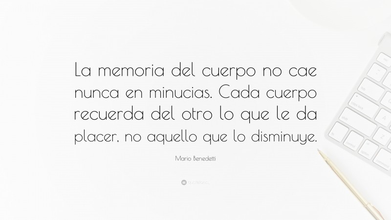 Mario Benedetti Quote: “La memoria del cuerpo no cae nunca en minucias. Cada cuerpo recuerda del otro lo que le da placer, no aquello que lo disminuye.”