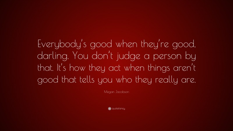 Megan Jacobson Quote: “Everybody’s good when they’re good, darling. You don’t judge a person by that. It’s how they act when things aren’t good that tells you who they really are.”