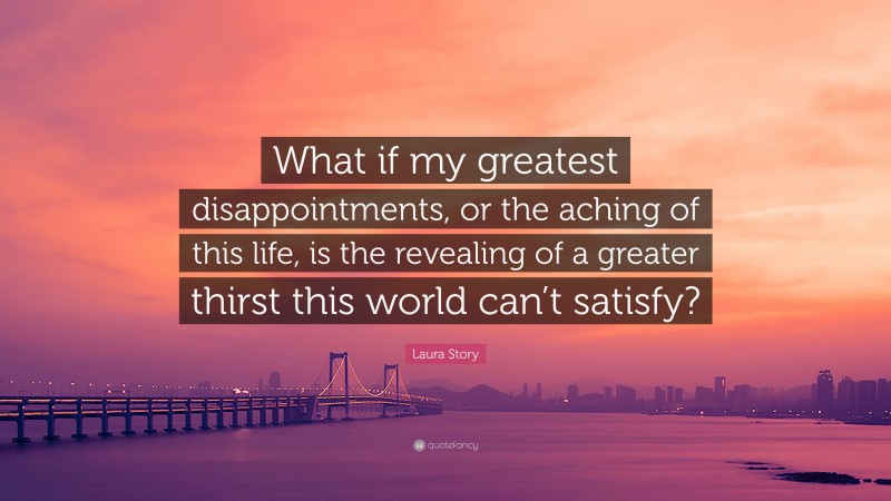 Laura Story Quote: “What if my greatest disappointments, or the aching of this life, is the revealing of a greater thirst this world can’t satisfy?”
