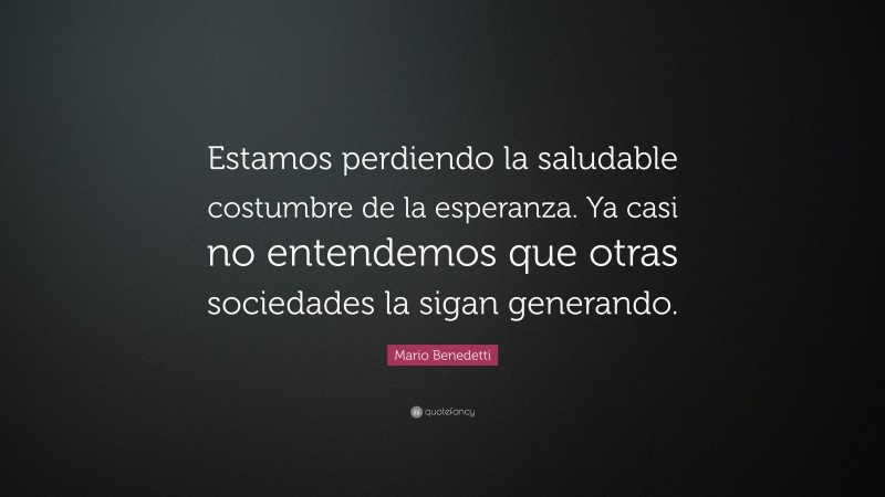 Mario Benedetti Quote: “Estamos perdiendo la saludable costumbre de la esperanza. Ya casi no entendemos que otras sociedades la sigan generando.”