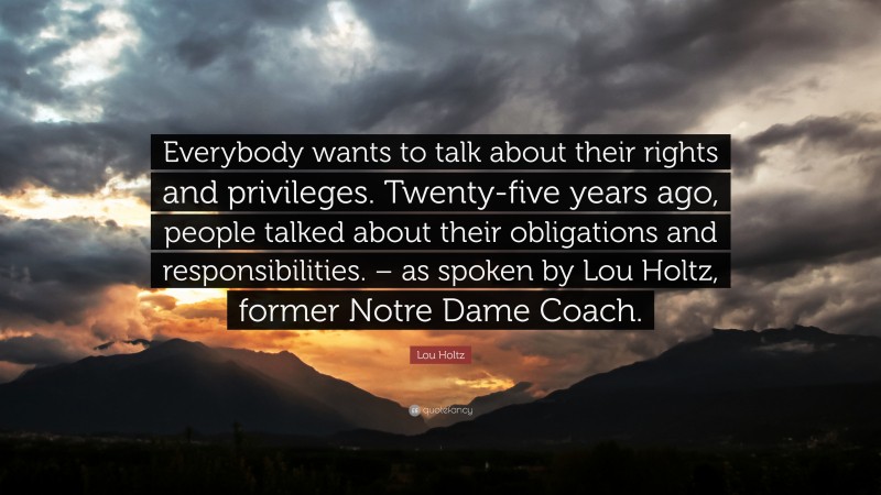 Lou Holtz Quote: “Everybody wants to talk about their rights and privileges. Twenty-five years ago, people talked about their obligations and responsibilities. – as spoken by Lou Holtz, former Notre Dame Coach.”