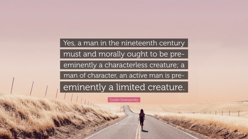 Fyodor Dostoyevsky Quote: “Yes, a man in the nineteenth century must and morally ought to be pre-eminently a characterless creature; a man of character, an active man is pre-eminently a limited creature.”