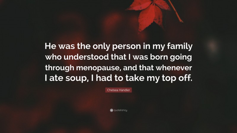 Chelsea Handler Quote: “He was the only person in my family who understood that I was born going through menopause, and that whenever I ate soup, I had to take my top off.”