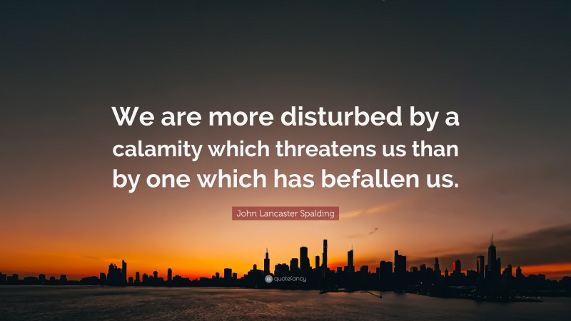 John Lancaster Spalding Quote: “We are more disturbed by a calamity which threatens us than by one which has befallen us.”