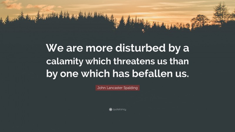 John Lancaster Spalding Quote: “We are more disturbed by a calamity which threatens us than by one which has befallen us.”