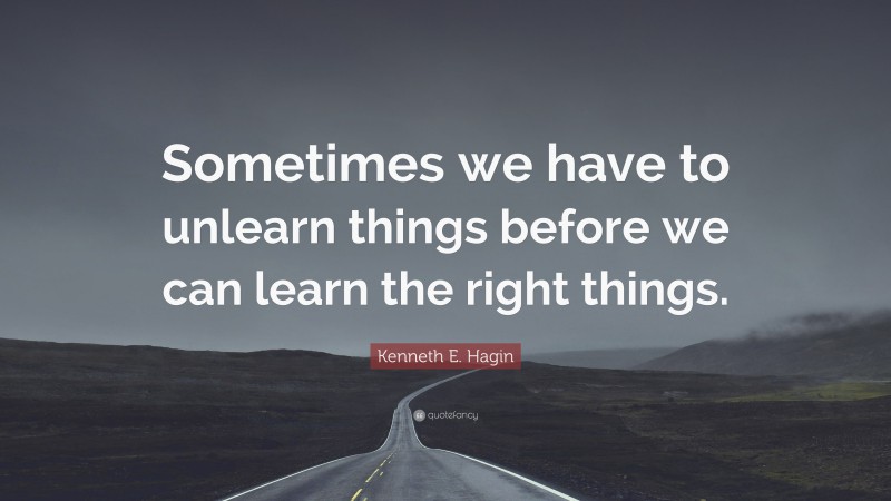 Kenneth E. Hagin Quote: “Sometimes we have to unlearn things before we can learn the right things.”