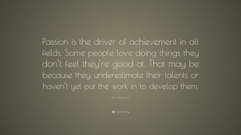 Ken Robinson Quote: “Passion is the driver of achievement in all fields. Some people love doing things they don’t feel they’re good at. That may be because they underestimate their talents or haven’t yet put the work in to develop them.”