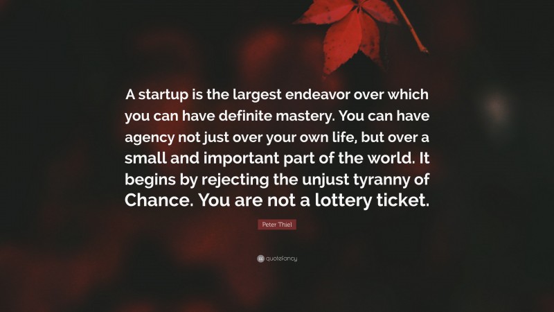 Peter Thiel Quote: “A startup is the largest endeavor over which you can have definite mastery. You can have agency not just over your own life, but over a small and important part of the world. It begins by rejecting the unjust tyranny of Chance. You are not a lottery ticket.”