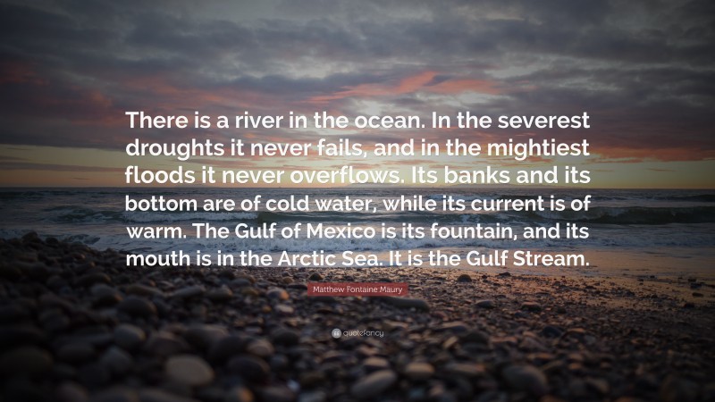 Matthew Fontaine Maury Quote: “There is a river in the ocean. In the severest droughts it never fails, and in the mightiest floods it never overflows. Its banks and its bottom are of cold water, while its current is of warm. The Gulf of Mexico is its fountain, and its mouth is in the Arctic Sea. It is the Gulf Stream.”