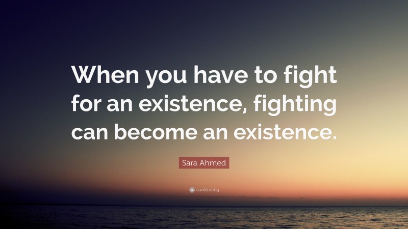 Sara Ahmed Quote: “When you have to fight for an existence, fighting can become an existence.”