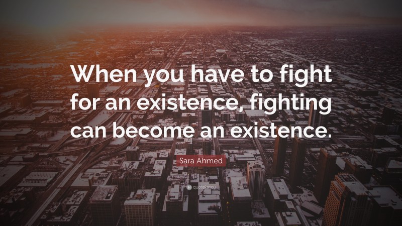 Sara Ahmed Quote: “When you have to fight for an existence, fighting can become an existence.”
