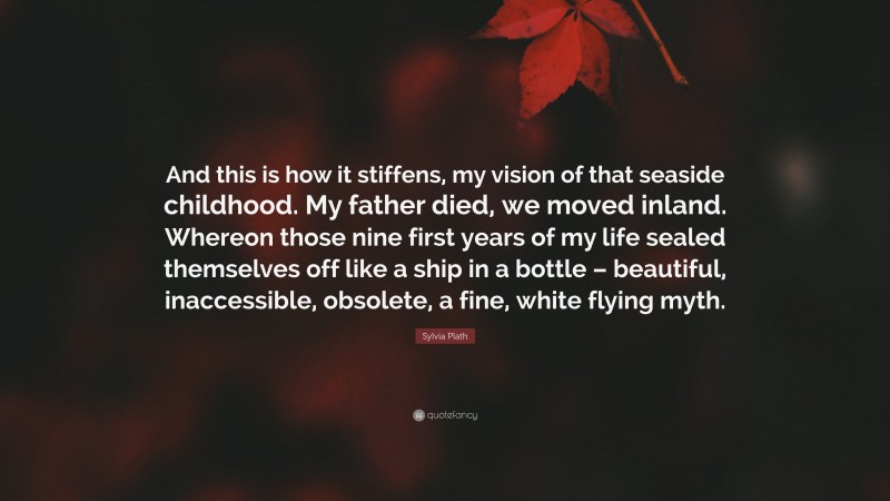 Sylvia Plath Quote: “And this is how it stiffens, my vision of that seaside childhood. My father died, we moved inland. Whereon those nine first years of my life sealed themselves off like a ship in a bottle – beautiful, inaccessible, obsolete, a fine, white flying myth.”